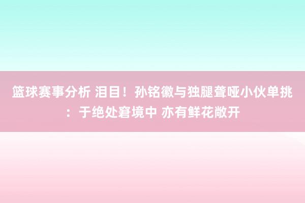 篮球赛事分析 泪目！孙铭徽与独腿聋哑小伙单挑：于绝处窘境中 亦有鲜花敞开