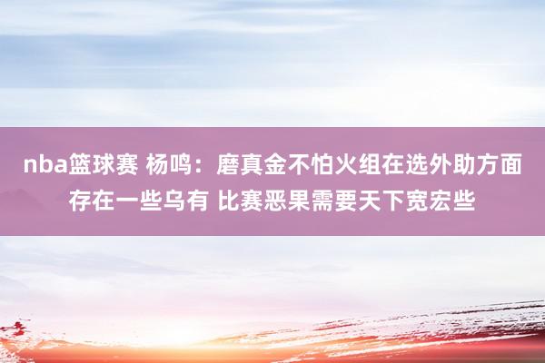 nba篮球赛 杨鸣：磨真金不怕火组在选外助方面存在一些乌有 比赛恶果需要天下宽宏些