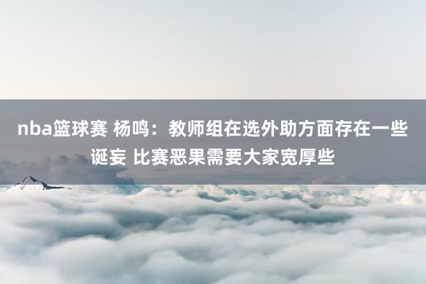 nba篮球赛 杨鸣：教师组在选外助方面存在一些诞妄 比赛恶果需要大家宽厚些