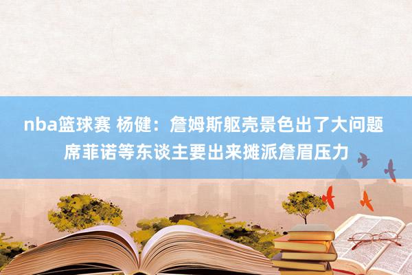 nba篮球赛 杨健：詹姆斯躯壳景色出了大问题 席菲诺等东谈主要出来摊派詹眉压力