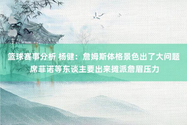 篮球赛事分析 杨健：詹姆斯体格景色出了大问题 席菲诺等东谈主要出来摊派詹眉压力