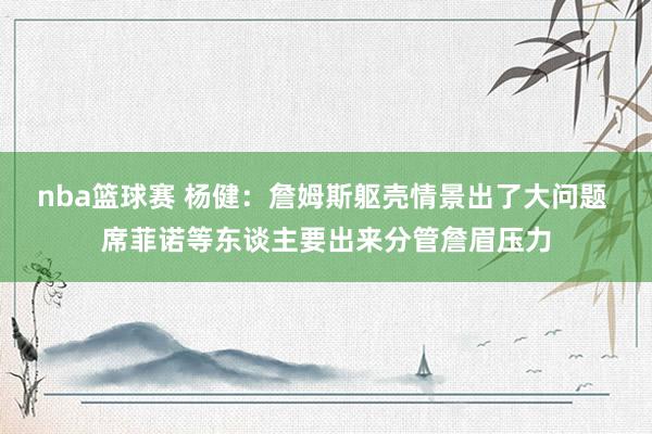 nba篮球赛 杨健：詹姆斯躯壳情景出了大问题 席菲诺等东谈主要出来分管詹眉压力