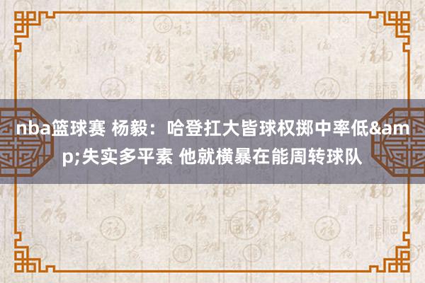 nba篮球赛 杨毅：哈登扛大皆球权掷中率低&失实多平素 他就横暴在能周转球队