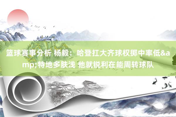 篮球赛事分析 杨毅：哈登扛大齐球权掷中率低&特地多肤浅 他就锐利在能周转球队