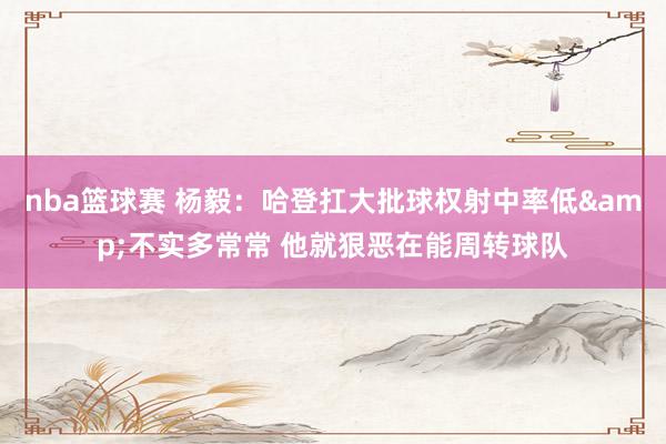 nba篮球赛 杨毅：哈登扛大批球权射中率低&不实多常常 他就狠恶在能周转球队