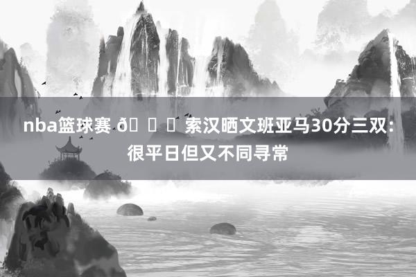 nba篮球赛 👀索汉晒文班亚马30分三双：很平日但又不同寻常