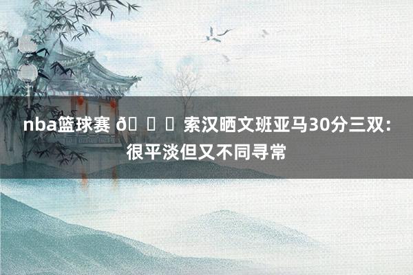 nba篮球赛 👀索汉晒文班亚马30分三双：很平淡但又不同寻常