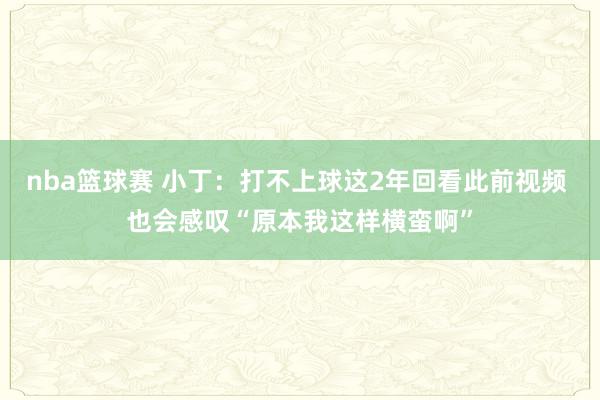 nba篮球赛 小丁：打不上球这2年回看此前视频 也会感叹“原本我这样横蛮啊”