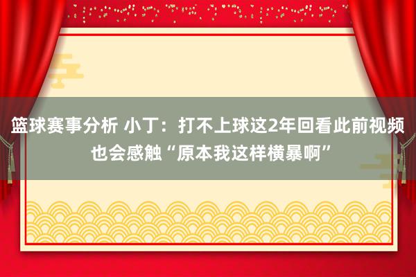 篮球赛事分析 小丁：打不上球这2年回看此前视频 也会感触“原本我这样横暴啊”