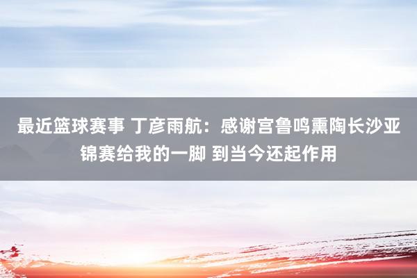 最近篮球赛事 丁彦雨航：感谢宫鲁鸣熏陶长沙亚锦赛给我的一脚 到当今还起作用