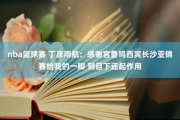 nba篮球赛 丁彦雨航：感谢宫鲁鸣西宾长沙亚锦赛给我的一脚 到目下还起作用