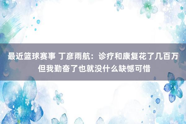 最近篮球赛事 丁彦雨航：诊疗和康复花了几百万 但我勤奋了也就没什么缺憾可惜