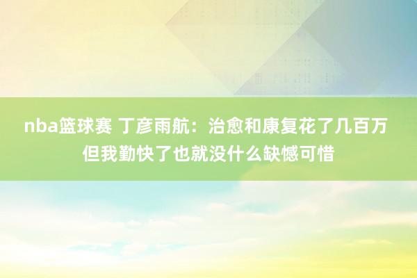 nba篮球赛 丁彦雨航：治愈和康复花了几百万 但我勤快了也就没什么缺憾可惜