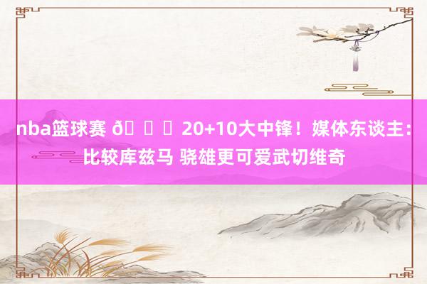 nba篮球赛 😋20+10大中锋！媒体东谈主：比较库兹马 骁雄更可爱武切维奇