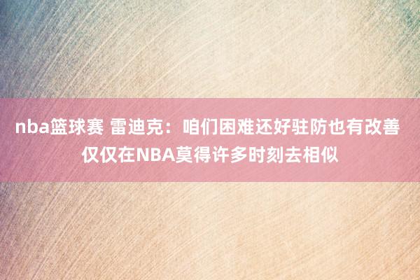 nba篮球赛 雷迪克：咱们困难还好驻防也有改善 仅仅在NBA莫得许多时刻去相似