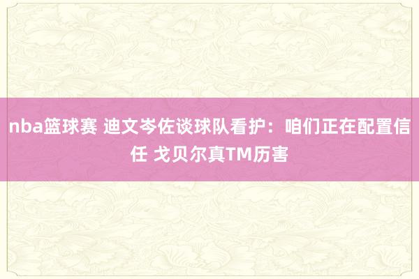 nba篮球赛 迪文岑佐谈球队看护：咱们正在配置信任 戈贝尔真TM历害