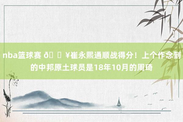 nba篮球赛 🔥崔永熙通顺战得分！上个作念到的中邦原土球员是18年10月的周琦