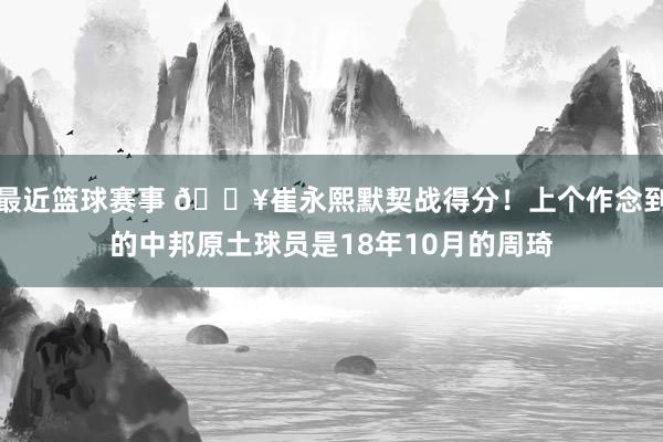 最近篮球赛事 🔥崔永熙默契战得分！上个作念到的中邦原土球员是18年10月的周琦