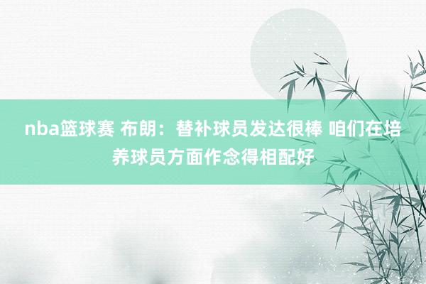 nba篮球赛 布朗：替补球员发达很棒 咱们在培养球员方面作念得相配好