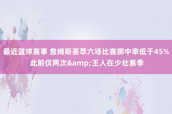 最近篮球赛事 詹姆斯荟萃六场比赛掷中率低于45% 此前仅两次&王人在少壮赛季