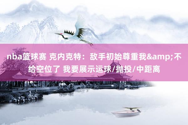 nba篮球赛 克内克特：敌手初始尊重我&不给空位了 我要展示运球/抛投/中距离