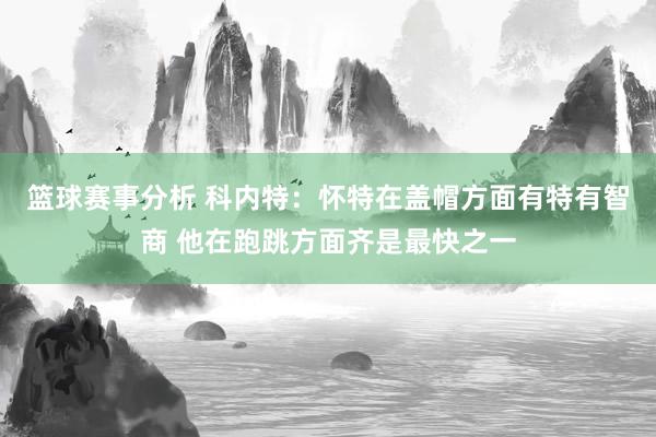 篮球赛事分析 科内特：怀特在盖帽方面有特有智商 他在跑跳方面齐是最快之一