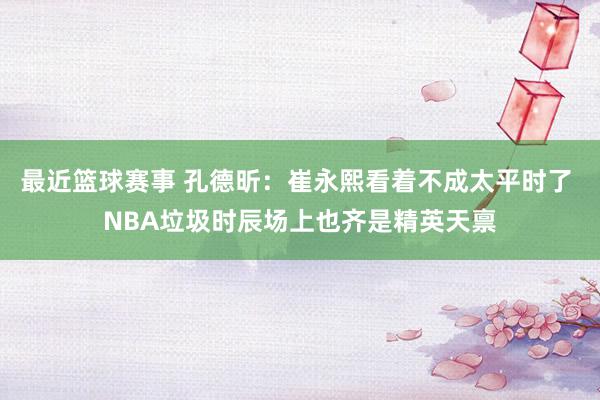 最近篮球赛事 孔德昕：崔永熙看着不成太平时了 NBA垃圾时辰场上也齐是精英天禀