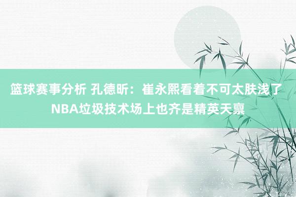 篮球赛事分析 孔德昕：崔永熙看着不可太肤浅了 NBA垃圾技术场上也齐是精英天禀