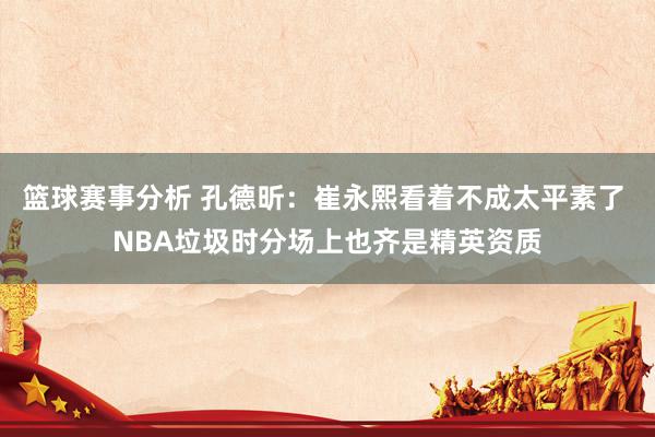 篮球赛事分析 孔德昕：崔永熙看着不成太平素了 NBA垃圾时分场上也齐是精英资质