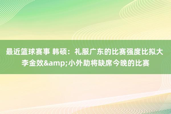 最近篮球赛事 韩硕：礼服广东的比赛强度比拟大 李金效&小外助将缺席今晚的比赛