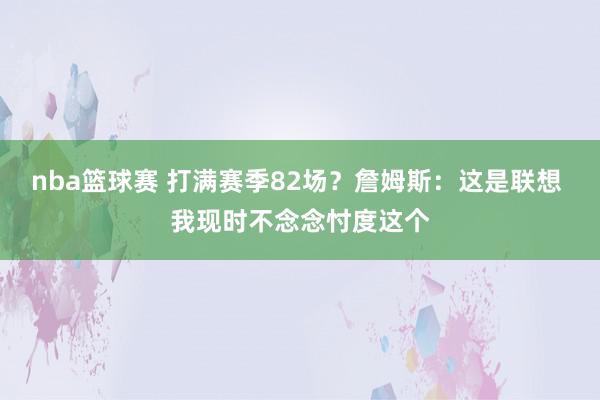 nba篮球赛 打满赛季82场？詹姆斯：这是联想 我现时不念念忖度这个