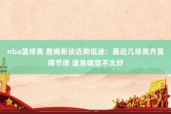 nba篮球赛 詹姆斯谈近期低迷：最近几场我齐莫得节律 遑急嗅觉不太好