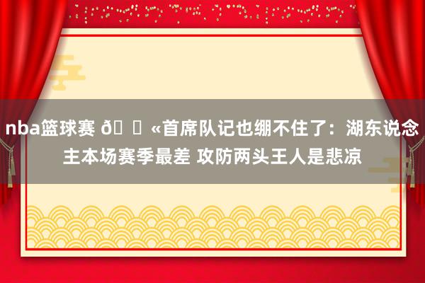 nba篮球赛 😫首席队记也绷不住了：湖东说念主本场赛季最差 攻防两头王人是悲凉