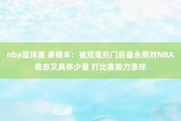 nba篮球赛 麦穗丰：被双鬼拍门后崔永熙对NBA意志又具体少量 打比赛能力涨球