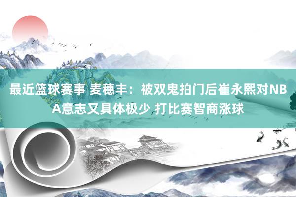 最近篮球赛事 麦穗丰：被双鬼拍门后崔永熙对NBA意志又具体极少 打比赛智商涨球