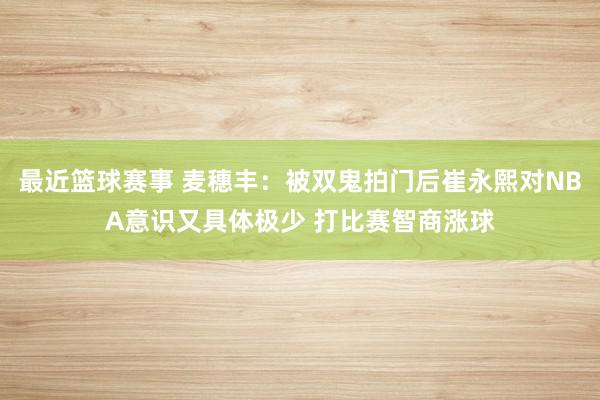 最近篮球赛事 麦穗丰：被双鬼拍门后崔永熙对NBA意识又具体极少 打比赛智商涨球