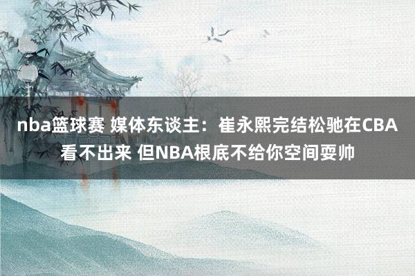 nba篮球赛 媒体东谈主：崔永熙完结松驰在CBA看不出来 但NBA根底不给你空间耍帅