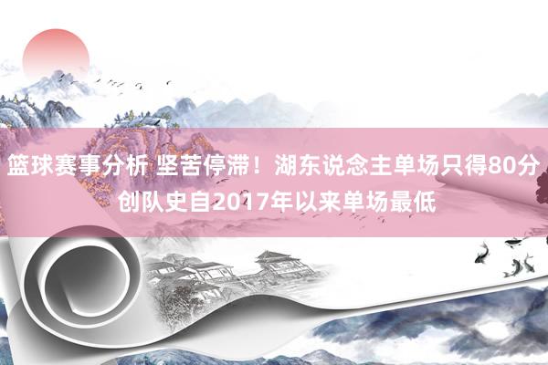 篮球赛事分析 坚苦停滞！湖东说念主单场只得80分 创队史自2017年以来单场最低