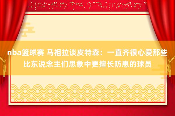 nba篮球赛 马祖拉谈皮特森：一直齐很心爱那些比东说念主们思象中更擅长防患的球员