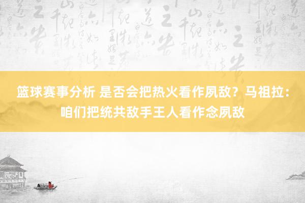 篮球赛事分析 是否会把热火看作夙敌？马祖拉：咱们把统共敌手王人看作念夙敌