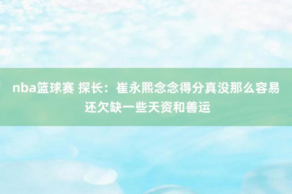 nba篮球赛 探长：崔永熙念念得分真没那么容易 还欠缺一些天资和善运