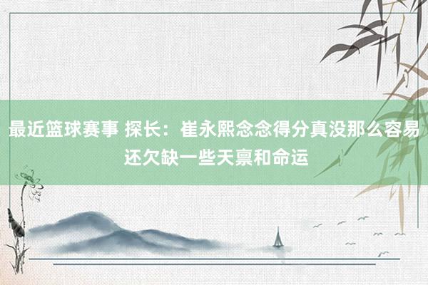 最近篮球赛事 探长：崔永熙念念得分真没那么容易 还欠缺一些天禀和命运