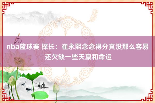 nba篮球赛 探长：崔永熙念念得分真没那么容易 还欠缺一些天禀和命运