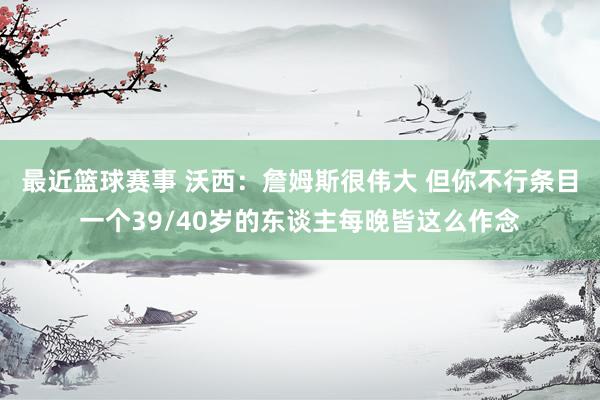 最近篮球赛事 沃西：詹姆斯很伟大 但你不行条目一个39/40岁的东谈主每晚皆这么作念