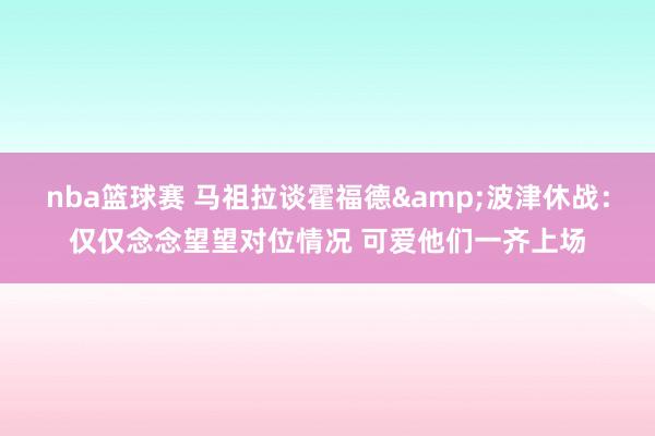 nba篮球赛 马祖拉谈霍福德&波津休战：仅仅念念望望对位情况 可爱他们一齐上场