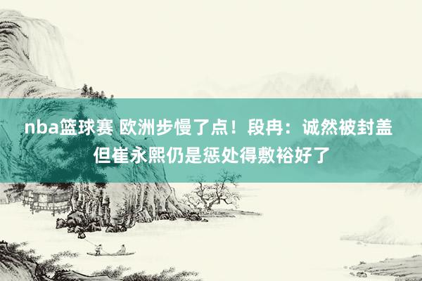 nba篮球赛 欧洲步慢了点！段冉：诚然被封盖 但崔永熙仍是惩处得敷裕好了