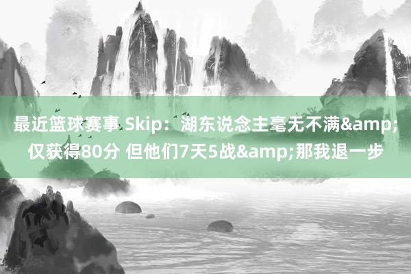 最近篮球赛事 Skip：湖东说念主毫无不满&仅获得80分 但他们7天5战&那我退一步