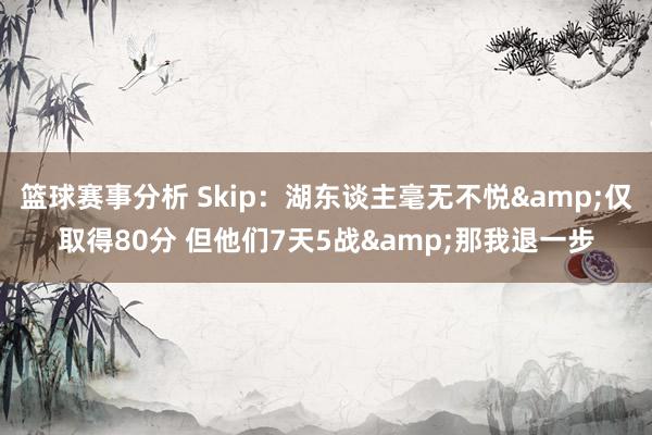 篮球赛事分析 Skip：湖东谈主毫无不悦&仅取得80分 但他们7天5战&那我退一步