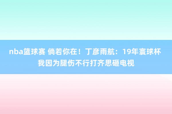 nba篮球赛 倘若你在！丁彦雨航：19年寰球杯 我因为腿伤不行打齐思砸电视