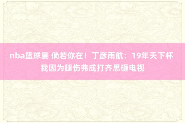 nba篮球赛 倘若你在！丁彦雨航：19年天下杯 我因为腿伤弗成打齐思砸电视